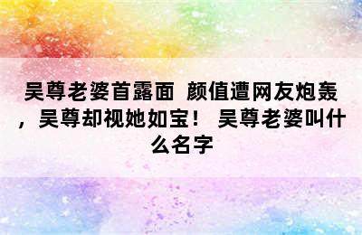 吴尊老婆首露面  颜值遭网友炮轰，吴尊却视她如宝！ 吴尊老婆叫什么名字